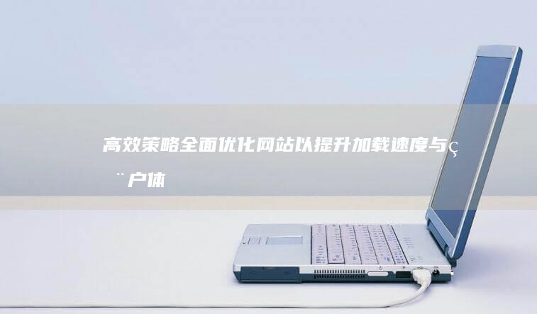 高效策略：全面优化网站以提升加载速度与用户体验