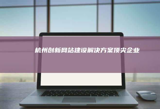 杭州创新网站建设解决方案顶尖企业